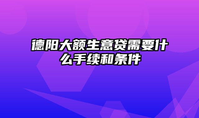 德阳大额生意贷需要什么手续和条件