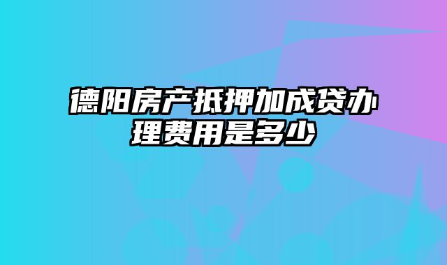 德阳房产抵押加成贷办理费用是多少