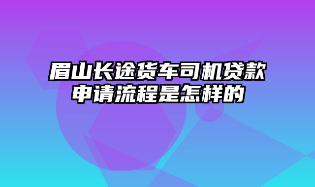 眉山长途货车司机贷款申请流程是怎样的