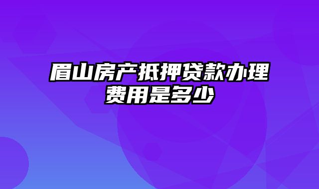 眉山房产抵押贷款办理费用是多少