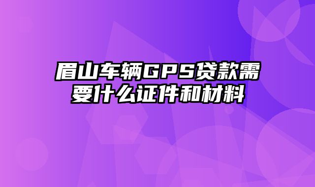 眉山车辆GPS贷款需要什么证件和材料