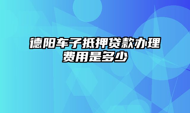 德阳车子抵押贷款办理费用是多少