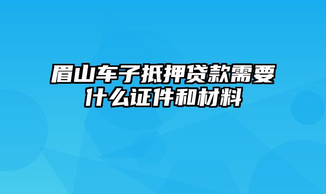 眉山车子抵押贷款需要什么证件和材料