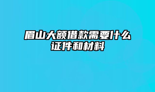 眉山大额借款需要什么证件和材料