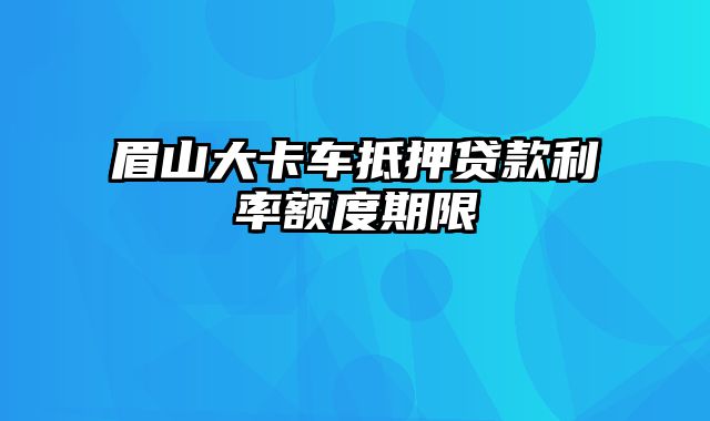 眉山大卡车抵押贷款利率额度期限