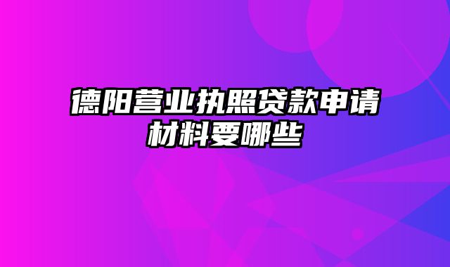 德阳营业执照贷款申请材料要哪些