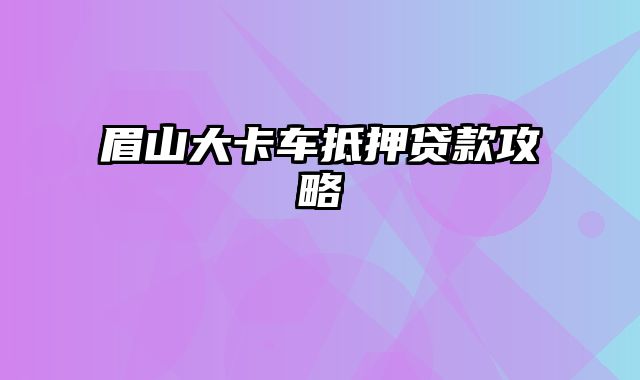 眉山大卡车抵押贷款攻略