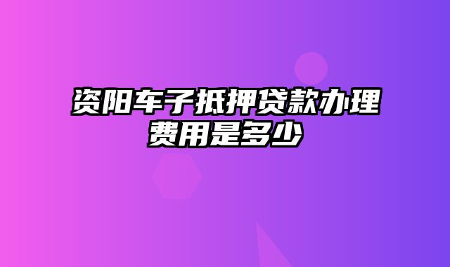 资阳车子抵押贷款办理费用是多少