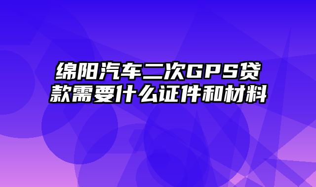 绵阳汽车二次GPS贷款需要什么证件和材料