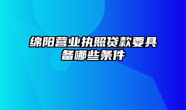 绵阳营业执照贷款要具备哪些条件