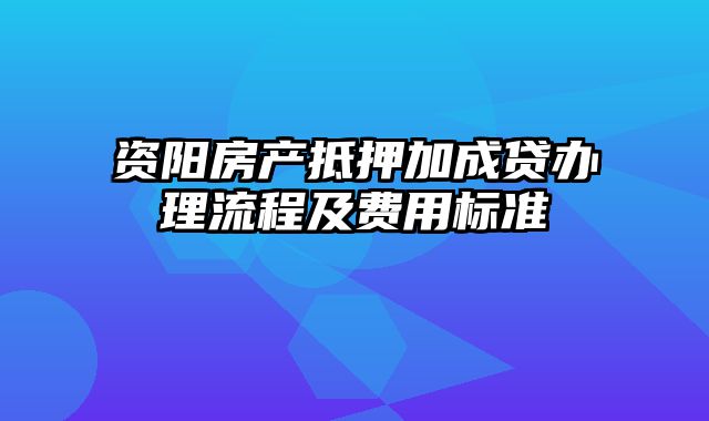 资阳房产抵押加成贷办理流程及费用标准