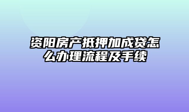 资阳房产抵押加成贷怎么办理流程及手续