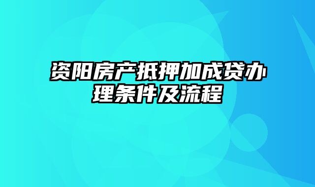 资阳房产抵押加成贷办理条件及流程