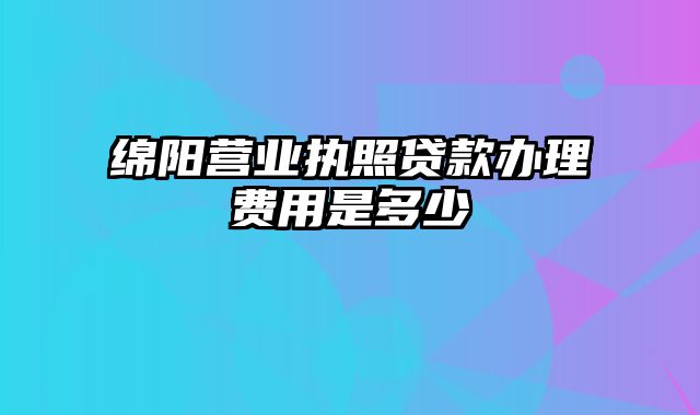 绵阳营业执照贷款办理费用是多少