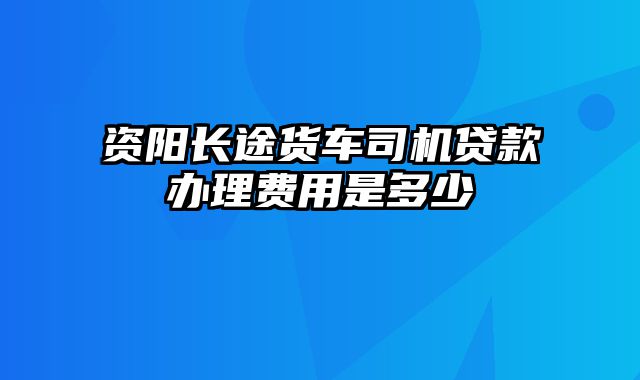 资阳长途货车司机贷款办理费用是多少