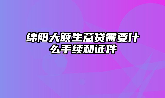 绵阳大额生意贷需要什么手续和证件