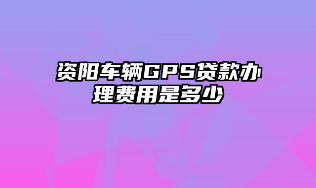 资阳车辆GPS贷款办理费用是多少