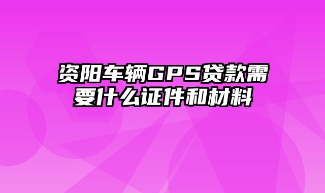 资阳车辆GPS贷款需要什么证件和材料