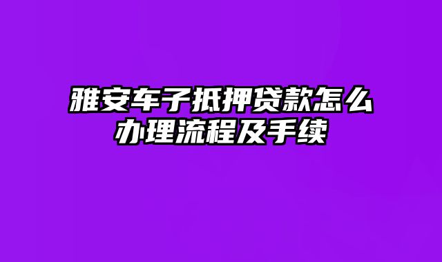 雅安车子抵押贷款怎么办理流程及手续