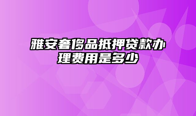 雅安奢侈品抵押贷款办理费用是多少