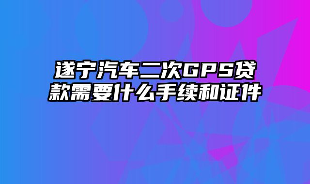 遂宁汽车二次GPS贷款需要什么手续和证件