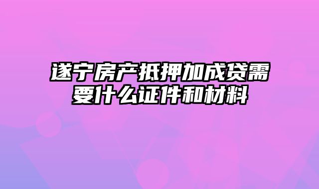 遂宁房产抵押加成贷需要什么证件和材料