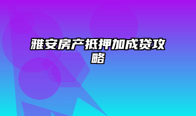 雅安房产抵押加成贷攻略