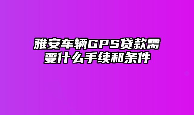 雅安车辆GPS贷款需要什么手续和条件