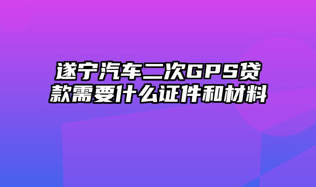 遂宁汽车二次GPS贷款需要什么证件和材料