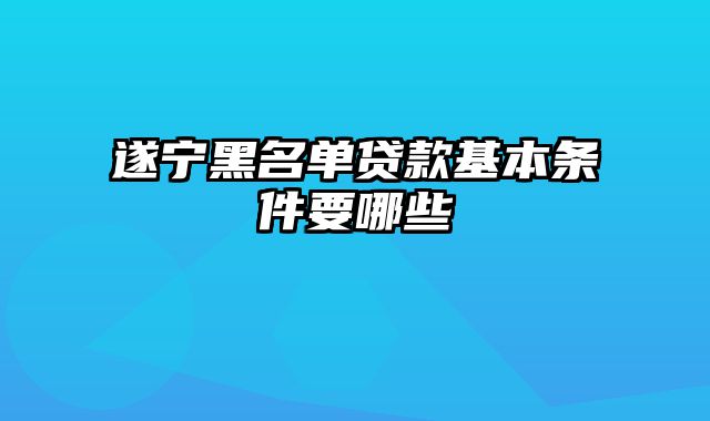 遂宁黑名单贷款基本条件要哪些