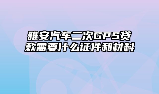 雅安汽车二次GPS贷款需要什么证件和材料