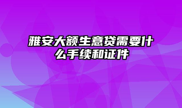 雅安大额生意贷需要什么手续和证件