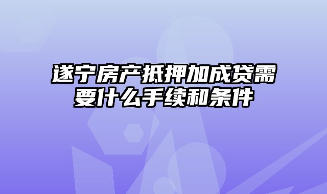 遂宁房产抵押加成贷需要什么手续和条件