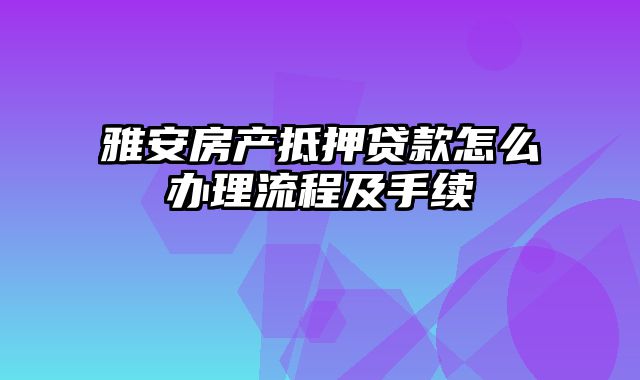 雅安房产抵押贷款怎么办理流程及手续