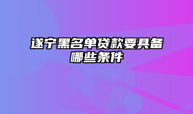 遂宁黑名单贷款要具备哪些条件