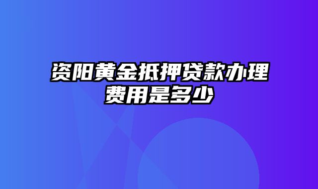 资阳黄金抵押贷款办理费用是多少