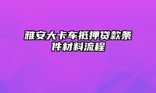 雅安大卡车抵押贷款条件材料流程