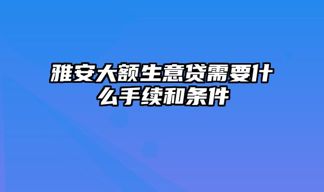 雅安大额生意贷需要什么手续和条件