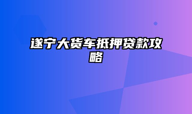 遂宁大货车抵押贷款攻略