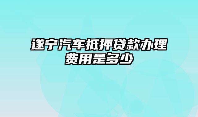 遂宁汽车抵押贷款办理费用是多少