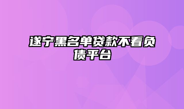 遂宁黑名单贷款不看负债平台