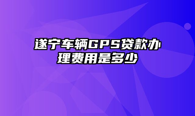 遂宁车辆GPS贷款办理费用是多少