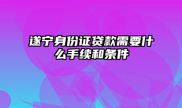 遂宁身份证贷款需要什么手续和条件