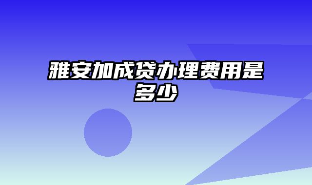 雅安加成贷办理费用是多少