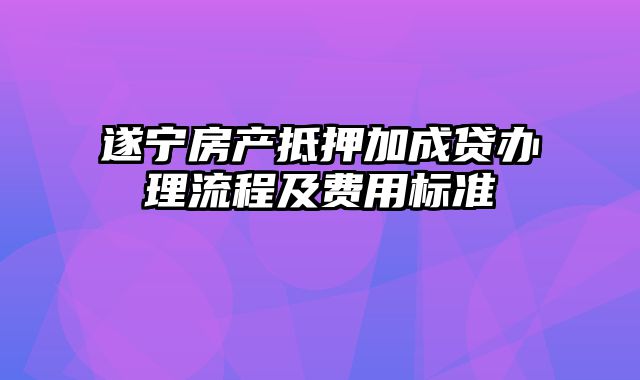 遂宁房产抵押加成贷办理流程及费用标准