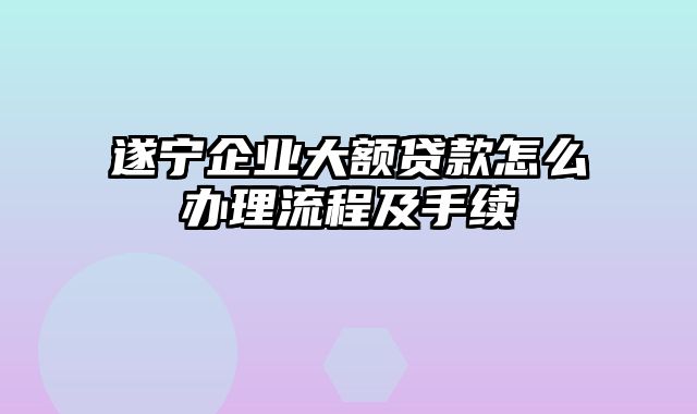 遂宁企业大额贷款怎么办理流程及手续