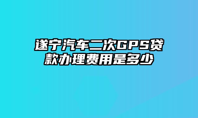 遂宁汽车二次GPS贷款办理费用是多少