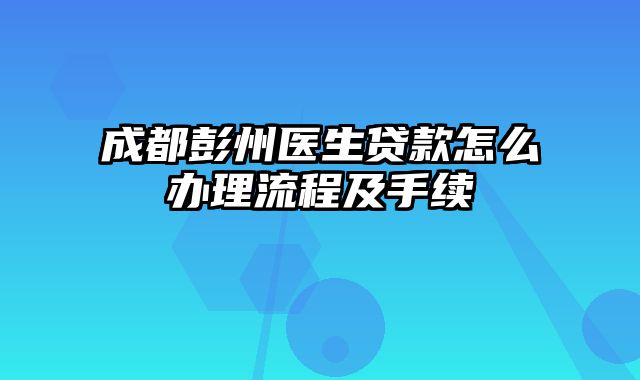 成都彭州医生贷款怎么办理流程及手续