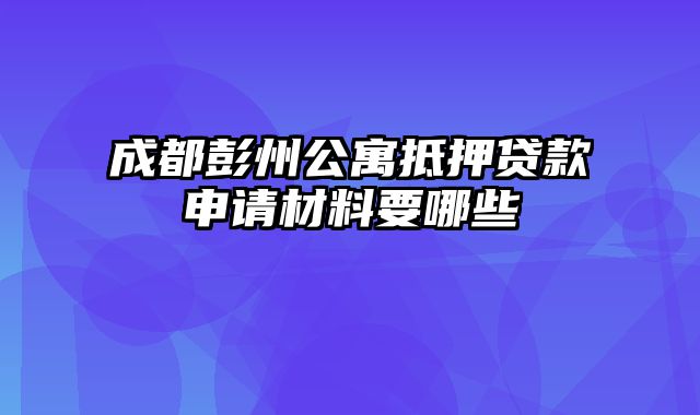 成都彭州公寓抵押贷款申请材料要哪些