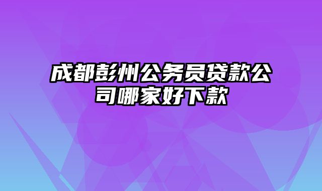 成都彭州公务员贷款公司哪家好下款